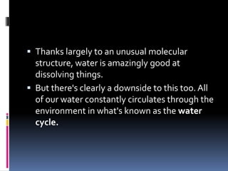  Thanks largely to an unusual molecular
structure, water is amazingly good at
dissolving things.
 But there's clearly a downside to this too. All
of our water constantly circulates through the
environment in what's known as the water
cycle.
 