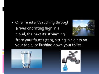  One minute it's rushing through
a river or drifting high in a
cloud, the next it's streaming
from your faucet (tap), sitting in a glass on
your table, or flushing down your toilet.
 