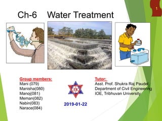 Ch-6 Water Treatment
Group members:
Mani (079)
Manisha(080)
Manoj(081)
Meman(082)
Nabin(083)
Narace(084)
Tutor:
Asst. Prof. Shukra Raj Paudel
Department of Civil Engineering
IOE, Tribhuvan University
2019-01-22
1
 