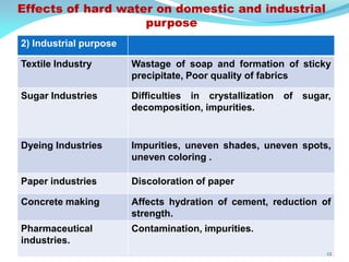 2) Industrial purpose
Textile Industry Wastage of soap and formation of sticky
precipitate, Poor quality of fabrics
Sugar Industries Difficulties in crystallization of sugar,
decomposition, impurities.
Dyeing Industries Impurities, uneven shades, uneven spots,
uneven coloring .
Paper industries Discoloration of paper
Concrete making Affects hydration of cement, reduction of
strength.
Pharmaceutical
industries.
Contamination, impurities.
Effects of hard water on domestic and industrial
purpose
12
 