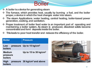  A boiler isa devicefor generating steam
 The furnace, which provides heat, usually by burning a fuel, and the boiler
proper, a devicein whichthe heat changes water into steam.
 The steam Applications :water heating, central heating, boiler-based power
generation, cooking,and sanitation.
 Proper treatment of boiler feed water is an important part of operating and
maintaining a boiler system. As steam is produced, dissolved solids become
concentratedand form depositsinsidethe boiler.
 Thisleadsto poor heat transferand reducesthe efficiencyof the boiler.
Boiler
16
Boiler Pressure
Low pressure
boilers
Up to 15 kg/cm2
Medium
pressure
boilers
Up to 15 to 30 kg/cm2
High pressure
boilers
30 kg/cm2 and above
 