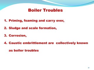 Boiler Troubles
18
1. Priming, foaming and carry over,
2. Sludge and scale formation,
3. Corrosion,
4. Caustic embrittlement are collectively known
as boiler troubles
 