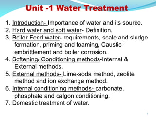 Unit -1 Water Treatment
1. Introduction- Importance of water and its source.
2. Hard water and soft water- Definition.
3. Boiler Feed water- requirements, scale and sludge
formation, priming and foaming, Caustic
embrittlement and boiler corrosion.
4. Softening/ Conditioning methods-Internal &
External methods.
5. External methods- Lime-soda method, zeolite
method and ion exchange method.
6. Internal conditioning methods- carbonate,
phosphate and calgon conditioning.
7. Domestic treatment of water.
2
 