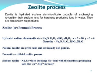 Zeolite process
Zeolite is hydrated sodium aluminosilicate capable of exchanging
reversibly their sodium ions for hardness producing ions in water. They
are also known as permutits
40
 