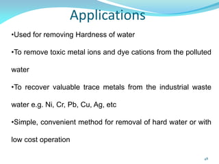 Applications
•Used for removing Hardness of water
•To remove toxic metal ions and dye cations from the polluted
water
•To recover valuable trace metals from the industrial waste
water e.g. Ni, Cr, Pb, Cu, Ag, etc
•Simple, convenient method for removal of hard water or with
low cost operation
48
 