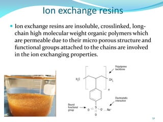 Ion exchange resins
 Ion exchange resins are insoluble, crosslinked, long-
chain high molecular weight organic polymers which
are permeable due to their micro porous structure and
functional groups attached to the chains are involved
in the ion exchanging properties.
52
 