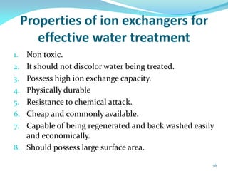 Properties of ion exchangers for
effective water treatment
1. Non toxic.
2. It should not discolor water being treated.
3. Possess high ion exchange capacity.
4. Physically durable
5. Resistance to chemical attack.
6. Cheap and commonly available.
7. Capable of being regenerated and back washed easily
and economically.
8. Should possess large surface area.
56
 
