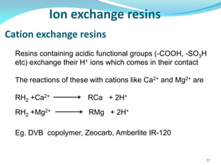 Ion exchange resins
Cation exchange resins
Resins containing acidic functional groups (-COOH, -SO3H
etc) exchange their H+ ions which comes in their contact
The reactions of these with cations like Ca2+ and Mg2+ are
RH2 +Ca2+ RCa + 2H+
RH2 +Mg2+ RMg + 2H+
Eg. DVB copolymer, Zeocarb, Amberlite IR-120
57
 