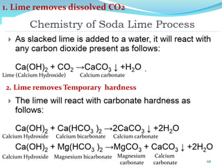 1. Lime removes dissolved CO2
Lime (Calcium Hydroxide) Calcium carbonate
2. Lime removes Temporary hardness
Calcium Hydroxide Calcium bicarbonate Calcium carbonate
Calcium Hydroxide Magnesium bicarbonate Calcium
carbonate
Magnesium
carbonate 68
 