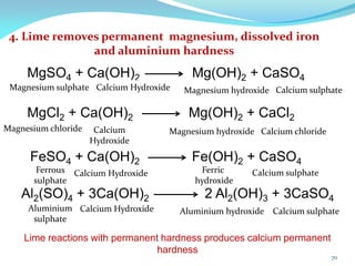 4. Lime removes permanent magnesium, dissolved iron
and aluminium hardness
MgCl2 + Ca(OH)2 Mg(OH)2 + CaCl2
FeSO4 + Ca(OH)2 Fe(OH)2 + CaSO4
Al2(SO)4 + 3Ca(OH)2 2 Al2(OH)3 + 3CaSO4
Lime reactions with permanent hardness produces calcium permanent
hardness
Magnesium chloride Magnesium hydroxide
Calcium Hydroxide
Calcium Hydroxide
Calcium
Hydroxide
MgSO4 + Ca(OH)2 Mg(OH)2 + CaSO4
Magnesium sulphate Magnesium hydroxide
Calcium Hydroxide
Ferrous
sulphate
Aluminium
sulphate
Calcium sulphate
Calcium sulphate
Calcium chloride
Ferric
hydroxide
Calcium sulphate
Aluminium hydroxide
70
 