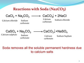 Reactions with Soda (Na2CO3)
CaSO4 + Na2CO3 CaCO3 +NaSO4
CaCl2 + Na2CO3 CaCO3 + 2NaCl
Soda removes all the soluble permanent hardness due
to calcium salts
Calcium chloride
Calcium sulphate
Calcium
carbonate
Calcium
carbonate
Sodium chloride
Sodium Suphate
Sodium
carbonate
Sodium
carbonate
71
 