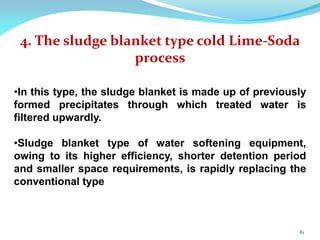 4. The sludge blanket type cold Lime-Soda
process
•In this type, the sludge blanket is made up of previously
formed precipitates through which treated water is
filtered upwardly.
•Sludge blanket type of water softening equipment,
owing to its higher efficiency, shorter detention period
and smaller space requirements, is rapidly replacing the
conventional type
81
 