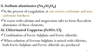 100
ii. Sodium aluminates (Na2Al2O4)
In the process of coagulation, it can remove carbonate and non-
carbonate hardness
It reacts with calcium and magnesium salts to form flocculent
aluminates of these elements.
iii. Chlorinated Copperas (FeSO4.Cl)
Combination of Ferric Sulphate and Ferric chloride.
When solution of Ferrous Sulphate is mixed with chlorine,
both Ferric Sulphate and Ferric chloride are produced
 