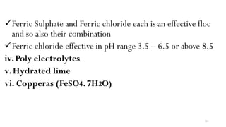 101
Ferric Sulphate and Ferric chloride each is an effective floc
and so also their combination
Ferric chloride effective in pH range 3.5 – 6.5 or above 8.5
iv.Poly electrolytes
v.Hydrated lime
vi. Copperas (FeSO4.7H2O)
 