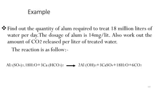 Example
Find out the quantity of alum required to treat 18 million liters of
water per day.The dosage of alum is 14mg/lit. Also work out the
amount of CO2 released per liter of treated water.
The reaction is as follow:-
Al2 (SO4)3.18H2O+3Ca (HCO3)2 2Al (OH)3+3CaSO4+18H2O+6CO2
102
 
