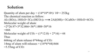 Solution
Quantity of alum per day = (14*18*106)/ 106 = 252kg
The chemical reaction as follow:
Al2 (SO4)3.18H2O+3Ca (HCO3)2 2Al(OH)3+3CaSO4+18H2O+6CO2
Molecular weight of alum:
=2*26.97+3*32.066+36*1.008+30*16
=666
Molecular weight of CO2 = (1*12.0) + 2*16) = 44
Thus
666mg of alum release 6*44mg of CO2
14mg of alum will releases = (14*6*44)/666
=5.55mg of CO2
103
 