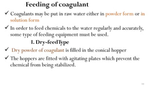 104
Feeding of coagulant
 Coagulants may be put in raw water either in powder form or in
solution form
 In order to feed chemicals to the water regularly and accurately,
some type of feeding equipment must be used.
I. Dry-feedType
 Dry powder of coagulant is filled in the conical hopper
 The hoppers are fitted with agitating plates which prevent the
chemical from being stabilized.
 