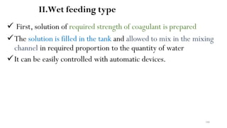 106
II.Wet feeding type
 First, solution of required strength of coagulant is prepared
The solution is filled in the tank and allowed to mix in the mixing
channel in required proportion to the quantity of water
It can be easily controlled with automatic devices.
 