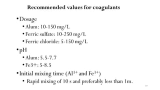 107
Recommended values for coagulants
•Dosage
• Alum: 10-150 mg/L
• Ferric sulfate: 10-250 mg/L
• Ferric chloride: 5-150 mg/L
•pH
• Alum:5.5-7.7
• Fe3+:5-8.5
•Initial mixing time (Al3+ and Fe3+)
• Rapid mixing of 10 s and preferably less than 1m.
 