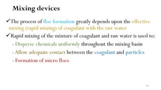 108
Mixing devices
The process of floc formation greatly depends upon the effective
mixing (rapid mixing) of coagulant with the raw water
Rapid mixing of the mixture of coagulant and raw water is used to:
- Disperse chemicals uniformly throughout the mixing basin
- Allow adequate contact between the coagulant and particles
- Formation of micro flocs
 
