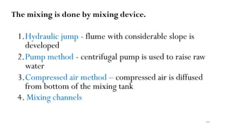 109
The mixing is done by mixing device.
1.Hydraulic jump - flume with considerable slope is
developed
2.Pump method - centrifugal pump is used to raise raw
water
3.Compressed air method – compressed air is diffused
from bottom of the mixing tank
4. Mixing channels
 