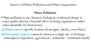 11
Source ofWater Pollution andWater Impurities
Water Pollution
Water pollution is any chemical, biological, or physical change in
water quality that has a harmful effect on living organisms or makes
water unsuitable for desired uses.
a) Point source: specific location (drain pipes, ditches, sewerlines).
b)Non point source: cannot be drawn to a single site of discharge
(atmospheric deposition, agricultural / industrial / residential runoff)
 
