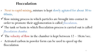 116
Flocculation
 Next to rapid mixing, mixture is kept slowly agitated for about 30 to
60min.
Slow mixing process in which particles are brought into contact in
order to promote their agglomeration is called flocculation.
 The tank or basin in which flocculation process is carried out is called
flocculation chamber.
 The velocity of flow in the chamber is kept between 12 – 18cm/sec.
 Activated carbon in powder form can be used to speed up the
flocculation
 