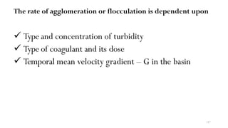 117
The rate of agglomeration or flocculation is dependent upon
 Type and concentration of turbidity
 Type of coagulant and its dose
 Temporal mean velocity gradient – G in the basin
 