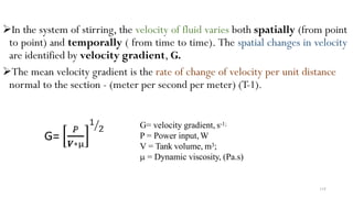 In the system of stirring, the velocity of fluid varies both spatially (from point
to point) and temporally ( from time to time). The spatial changes in velocity
are identified by velocity gradient, G.
The mean velocity gradient is the rate of change of velocity per unit distance
normal to the section - (meter per second per meter) (T-1).
G= velocity gradient, s-1;
P = Power input, W
V = Tank volume, m3;
µ = Dynamic viscosity, (Pa.s)
118
 