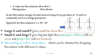 4/22/2020 water treatment 118
 G value for flocculation: 20 to 80 S-1;
Mixing time: 20 to 60 min
In the flocculator design, Gt (also known Camp No.); a product of G and t is
commonly used as a design parameter
Typical Gt for flocculation is 2 x 104 -105
 Large G and smallT gives small but densefloc
 Small G and largeT gives big but light flocs (adequate collision will not
occur and proper floc will not formed)
 Weneed big as well as dense flocs, which can be obtained by designing
flocculator with different G values.
2
G11 G33
 