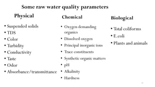 12
Some raw water quality parameters
Physical
• Suspended solids
• TDS
• Color
• Turbidity
• Conductivity
• Taste
• Odor
• Absorbance/transmittance
Biological
• Total coliforms
• E.coli
• Plants and animals
Chemical
• Oxygen demanding
organics
• Dissolved oxygen
• Principal inorganic ions
• Trace constituents
• Synthetic organic matters
• pH
• Alkalinity
• Hardness
 