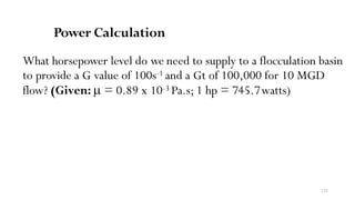 122
Power Calculation
What horsepower level do we need to supply to a flocculation basin
to provide a G value of 100s-1 and a Gt of 100,000 for 10 MGD
flow? (Given: µ = 0.89 x 10-3 Pa.s; 1 hp = 745.7watts)
 
