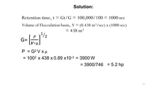 Solution:
Retention time, t = Gt/G = 100,000/100 = 1000 sec
Volume of Flocculation basin, V = (0.438 m3/sec) x (1000 sec)
= 438 m3
P = G2 V x µ
= 1002 x 438 x 0.89 x10-3 = 3900 W
= 3900/746 = 5.2 hp
123
 
