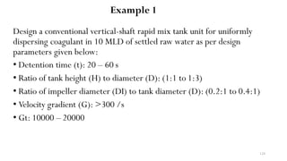 124
Design a conventional vertical-shaft rapid mix tank unit for uniformly
dispersing coagulant in 10 MLD of settled raw water as per design
parameters given below:
• Detention time (t): 20 – 60 s
• Ratio of tank height (H) to diameter (D): (1:1 to 1:3)
• Ratio of impeller diameter (DI) to tank diameter (D): (0.2:1 to 0.4:1)
• Velocity gradient (G): >300 /s
• Gt: 10000 – 20000
Example 1
 
