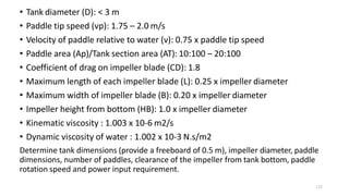 125
• Tank diameter (D): < 3 m
• Paddle tip speed (vp): 1.75 – 2.0 m/s
• Velocity of paddle relative to water (v): 0.75 x paddle tip speed
• Paddle area (Ap)/Tank section area (AT): 10:100 – 20:100
• Coefficient of drag on impeller blade (CD): 1.8
• Maximum length of each impeller blade (L): 0.25 x impeller diameter
• Maximum width of impeller blade (B): 0.20 x impeller diameter
• Impeller height from bottom (HB): 1.0 x impeller diameter
• Kinematic viscosity : 1.003 x 10-6 m2/s
• Dynamic viscosity of water : 1.002 x 10-3 N.s/m2
Determine tank dimensions (provide a freeboard of 0.5 m), impeller diameter, paddle
dimensions, number of paddles, clearance of the impeller from tank bottom, paddle
rotation speed and power input requirement.
 