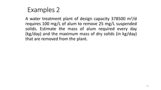 126
Examples 2
A water treatment plant of design capacity 378500 m3/d
requires 100 mg/L of alum to remove 25 mg/L suspended
solids. Estimate the mass of alum required every day
(kg/day) and the maximum mass of dry solids (in kg/day)
that are removed from the plant.
 