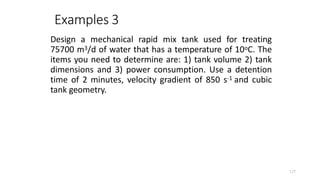 127
Examples 3
Design a mechanical rapid mix tank used for treating
75700 m3/d of water that has a temperature of 10oC. The
items you need to determine are: 1) tank volume 2) tank
dimensions and 3) power consumption. Use a detention
time of 2 minutes, velocity gradient of 850 s-1 and cubic
tank geometry.
 