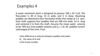 128
Examples 4
A water treatment plant is designed to process 100 x 10 6 L/d. The
flocculator is 30 m long, 15 m wide, and 5 m deep. Revolving
paddles are attached to four horizontal shafts that rotate at 1.5 rpm.
Each shaft supports four paddles that are 200 mm wide, 15 m long
and centered 2 m from the shaft. Assume the mean water velocity
to be 70% less than paddle velocity and CD = 1.8. All paddles remain
submerged all the time. Find:
a)the difference in velocity between paddles and water
b) the value of G and
c)the Camp number.
 