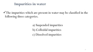 13
Impurities in water
The impurities which are present in water may be classified in the
following three categories.
a) Suspended impurities
b) Colloidal impurities
c) Dissolved impurities
 