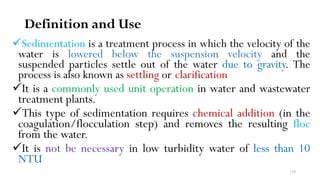 130
Definition and Use
Sedimentation is a treatment process in which the velocity of the
water is lowered below the suspension velocity and the
suspended particles settle out of the water due to gravity. The
process is also known as settling or clarification
It is a commonly used unit operation in water and wastewater
treatment plants.
This type of sedimentation requires chemical addition (in the
coagulation/flocculation step) and removes the resulting floc
from the water.
It is not be necessary in low turbidity water of less than 10
NTU
 