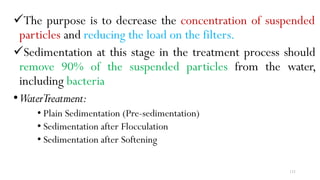 131
The purpose is to decrease the concentration of suspended
particles and reducing the load on the filters.
Sedimentation at this stage in the treatment process should
remove 90% of the suspended particles from the water,
including bacteria
•WaterTreatment:
• Plain Sedimentation (Pre-sedimentation)
• Sedimentation after Flocculation
• Sedimentation after Softening
 