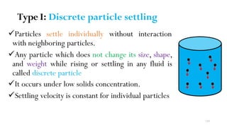 Type I: Discrete particle settling
Particles settle individually without interaction
with neighboring particles.
Any particle which does not change its size, shape,
and weight while rising or settling in any fluid is
called discrete particle
It occurs under low solids concentration.
Settling velocity is constant for individual particles
133
 