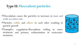 Type II: Flocculent particles
Flocculation causes the particles to increases in mass and
settle at a faster rate.
Particles collide and adhere to each other resulting in
particle growth
Examples:
treatment
treatment
coagulation/flocculation settling
and primary sedimentation in
in water
wastewater
134
 