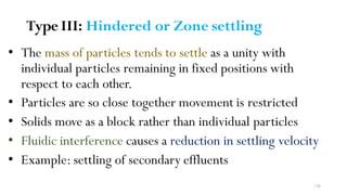 136
Type III: Hindered or Zone settling
• The mass of particles tends to settle as a unity with
individual particles remaining in fixed positions with
respect to each other.
• Particles are so close together movement is restricted
• Solids move as a block rather than individual particles
• Fluidic interference causes a reduction in settling velocity
• Example: settling of secondary effluents
 