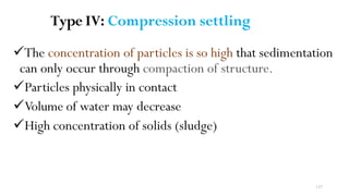 137
Type IV: Compression settling
The concentration of particles is so high that sedimentation
can only occur through compaction of structure.
Particles physically in contact
Volume of water may decrease
High concentration of solids (sludge)
 
