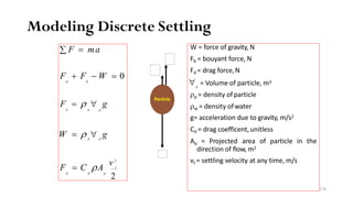 Modeling Discrete Settling
t
2
p p
v 2
F = C ρA
d d p
W = ρ ∀ g
F = ρ ∀ g
b w p
F + F − W = 0
d b
∑ F = ma W = force of gravity, N
Fb = bouyant force, N
Fd = drag force,N
p
ρp = density ofparticle
ρw = density ofwater
g= acceleration due to gravity, m/s2
Cd = drag coefficent,unitless
Ap = Projected area of particle in the
direction of flow, m2
vt = settling velocity at any time, m/s
∀ = Volume of particle, m3
Particle
138
 