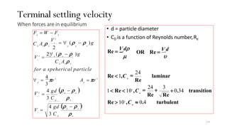 Terminal settling velocity
When forces are in equilibrium
• d = particle diameter
• CD is a function of Reynolds number,Re
p w
t
p w
D w
t
p
p
D P w
t
w
t
D P w
d b
for a speherical particle
ρ
ρ
C A ρ
C A ρ
V =
=
A = πr
∀ = πr
F = W − F
3 C
4 gd (ρ − ρ )
3 C
4 gd (ρ − ρ )
3
4
2∀ (ρ − ρ )g
= ∀ (ρ − ρ )g
p p
2
V 2
2
3
V 2
= p p w
V 2
turbulent
D w
139
transition
laminar
Re
+ 0.34
=
24
+
3
Re Re
=
24
D
D
D
Re > 104
,C ≈ 0.4
1< Re < 104
,C
Re <1,C
OR Re =
Vt
d
υ
µ
Re =
Vt
dρ
 