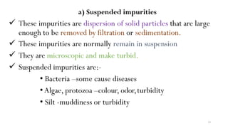 14
a) Suspended impurities
 These impurities are dispersion of solid particles that are large
enough to be removed by filtration or sedimentation.
 These impurities are normally remain in suspension
 They are microscopic and make turbid.
 Suspended impurities are:-
• Bacteria –some cause diseases
•Algae, protozoa –colour, odor,turbidity
• Silt -muddiness or turbidity
 