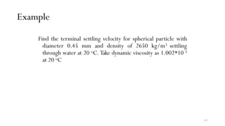 141
Example
Find the terminal settling velocity for spherical particle with
diameter 0.45 mm and density of 2650 kg/m3 settling
through water at 20 oC. Take dynamic viscosity as 1.002*10-3
at 20 oC
 