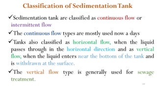 142
Classification of SedimentationTank
Sedimentation tank are classified as continuous flow or
intermittent flow
The continuous flow types are mostly used now a days
Tanks also classified as horizontal flow, when the liquid
passes through in the horizontal direction and as vertical
flow, when the liquid enters near the bottom of the tank and
is withdrawn at the surface.
The vertical flow type is generally used for sewage
treatment.
 